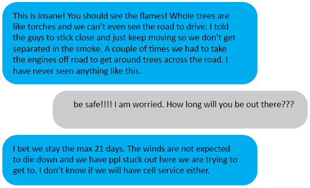 Hubs<3: This is insane! You should see the flames! Whole trees are like torches and we can’t even see the road to drive. I told the guys to stick close and just keep moving so we don’t get separated in the smoke. A couple of times we had to take the engines off road to get around trees across the road. I have never seen anything like this. Me: be safe!!!! I am worried. How long will you be out there??? Hubs<3: I bet we stay the max 21 days. The winds are not expected to die down and we have ppl stuck out here we are trying to get to. I don’t know if we will have cell service either.