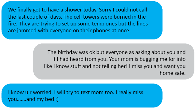 Hubs<3: We finally get to have a shower today. Sorry I could not call the last couple of days. The cell towers were burned in the fire. They are trying to set up some temp ones but the lines are jammed with everyone on their phones at once. Me: The birthday was ok but everyone as asking about you and if I had heard from you. Your mom is bugging me for info like I know stuff and not telling her! I miss you and want you home safe. Hubs<3: I know u r worried. I will try to text mom too. I really miss you…….and my bed ????
